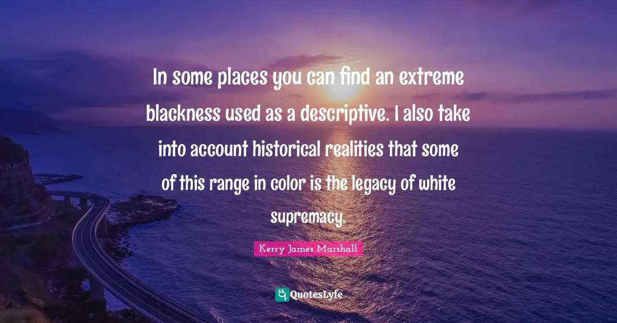 Kerry James Marshall Quotes: "In some places you can find an extreme blackness used as a descriptive. I also take into account historical realities that some of this range in color is the legacy of white supremacy."
