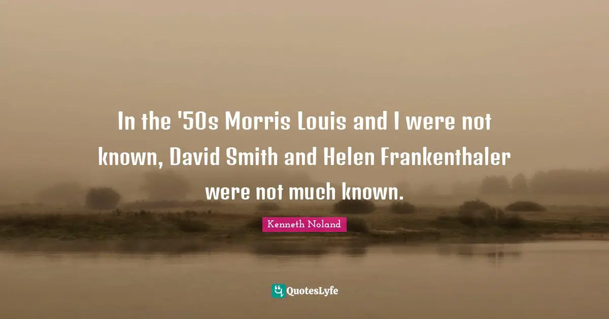 In the '50s Morris Louis and I were not known, David Smith and Helen Frankenthaler were not much known.