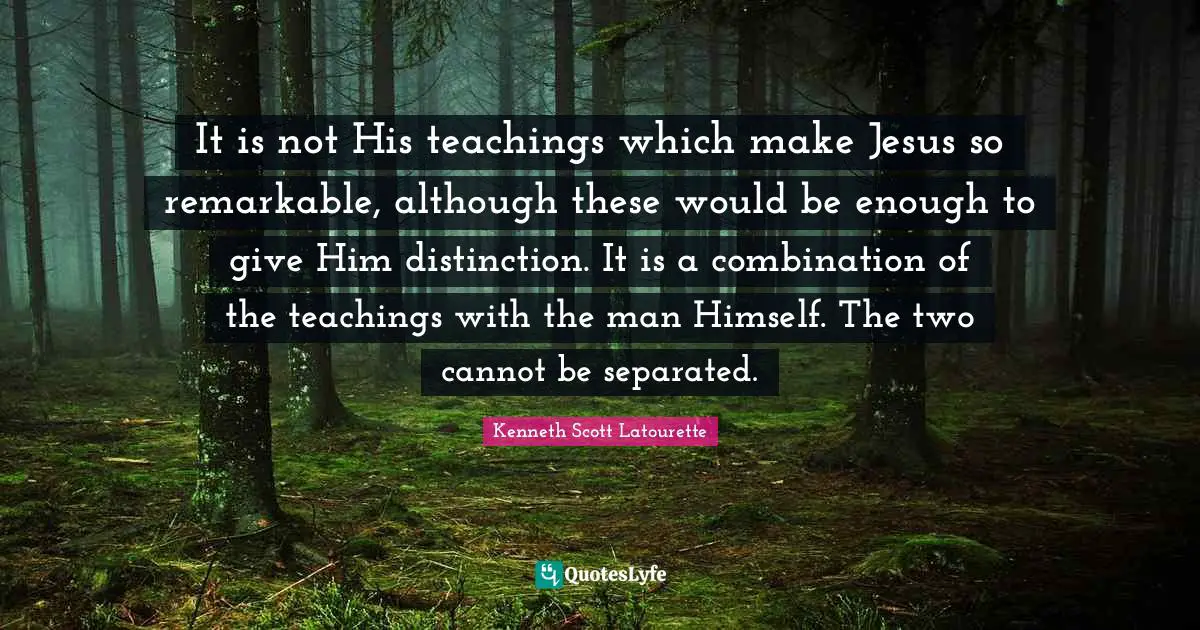 Kenneth Scott Latourette Quotes: "It is not His teachings which make Jesus so remarkable, although these would be enough to give Him distinction. It is a combination of the teachings with the man Himself. The two cannot be separated."