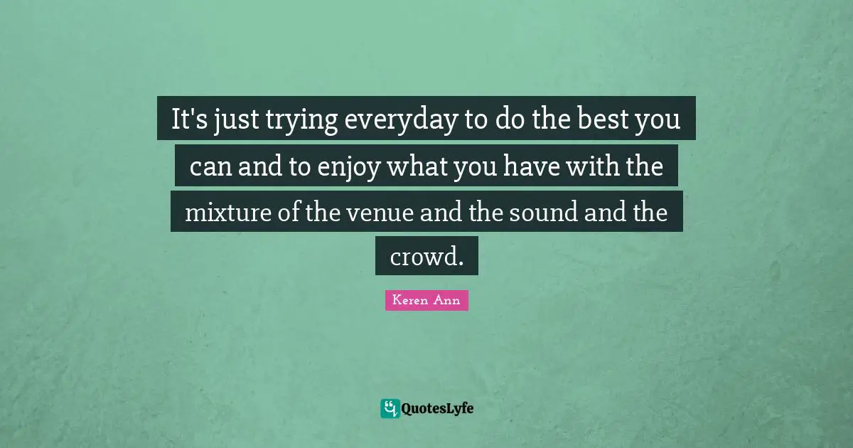 It's just trying everyday to do the best you can and to enjoy what you have with the mixture of the venue and the sound and the crowd.