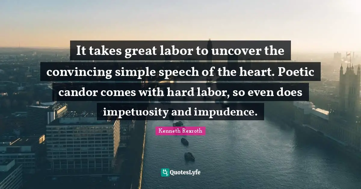 It takes great labor to uncover the convincing simple speech of the heart. Poetic candor comes with hard labor, so even does impetuosity and impudence.