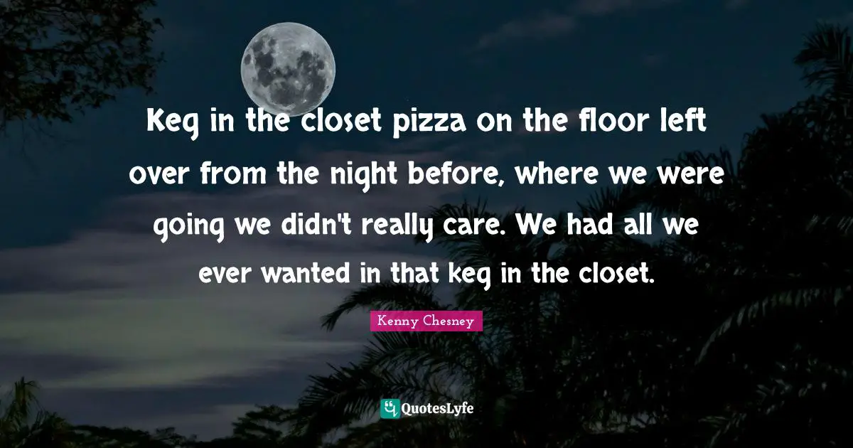Kenny Chesney Quotes: "Keg in the closet pizza on the floor left over from the night before, where we were going we didn't really care. We had all we ever wanted in that keg in the closet."