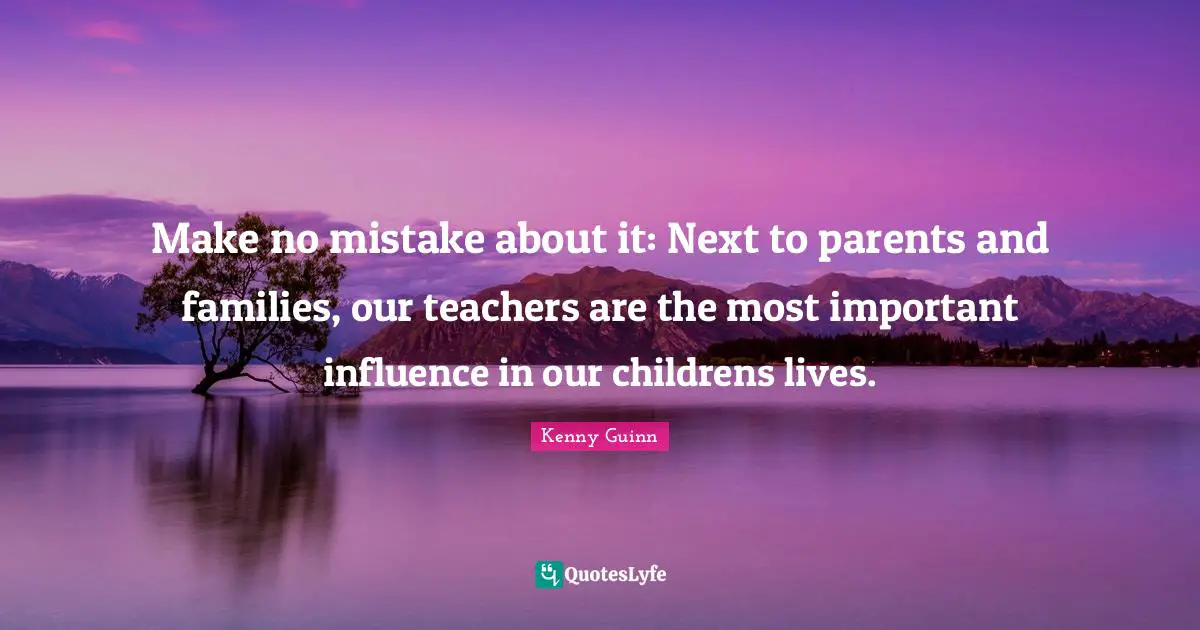 Make no mistake about it: Next to parents and families, our teachers are the most important influence in our childrens lives.