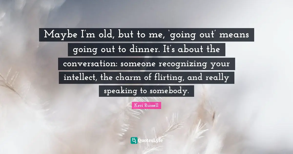 Keri Russell Quotes: "Maybe I’m old, but to me, ‘going out’ means going out to dinner. It’s about the conversation: someone recognizing your intellect, the charm of flirting, and really speaking to somebody."