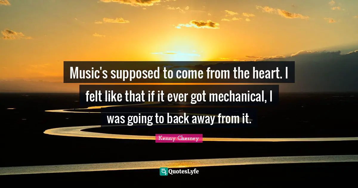 Kenny Chesney Quotes: "Music's supposed to come from the heart. I felt like that if it ever got mechanical, I was going to back away from it."