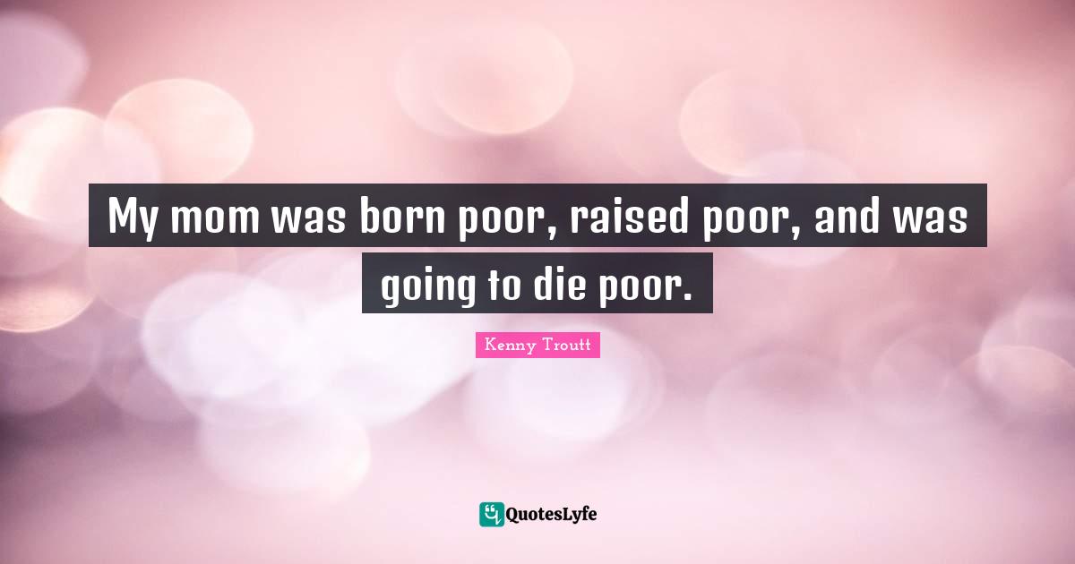My mom was born poor, raised poor, and was going to die poor.