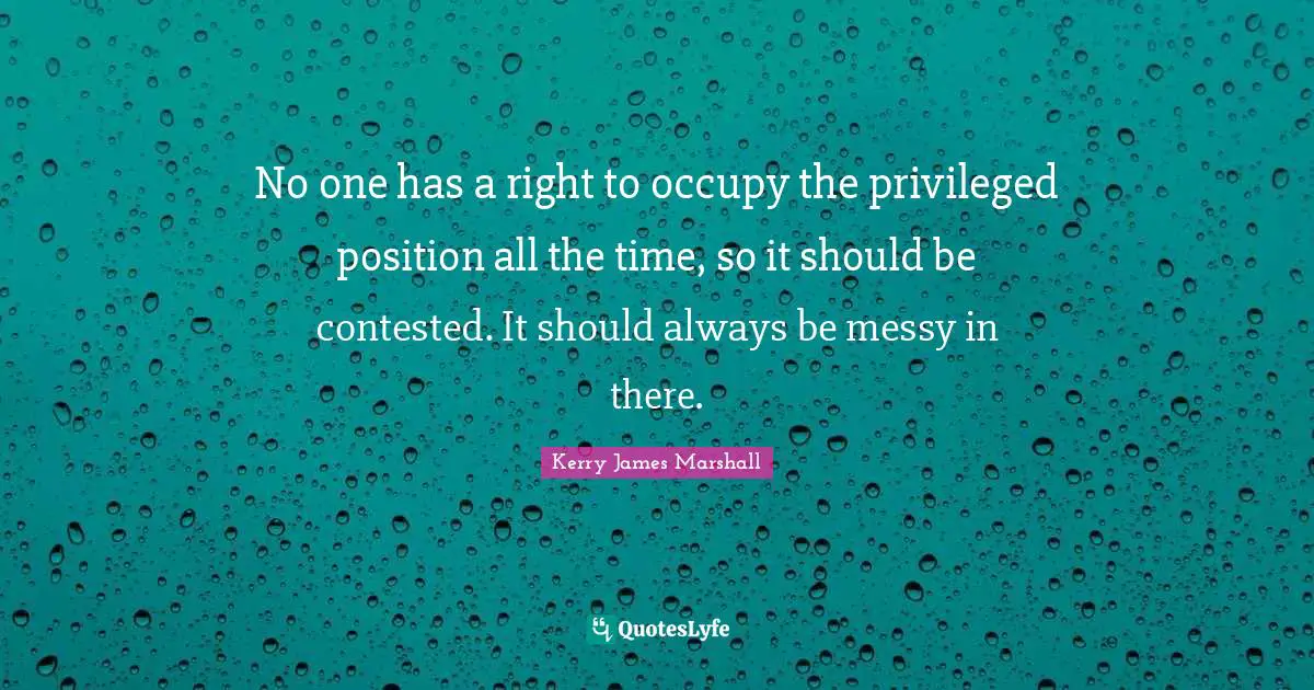 Kerry James Marshall Quotes: "No one has a right to occupy the privileged position all the time, so it should be contested. It should always be messy in there."