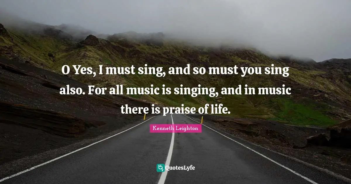 O Yes, I must sing, and so must you sing also. For all music is singing, and in music there is praise of life.