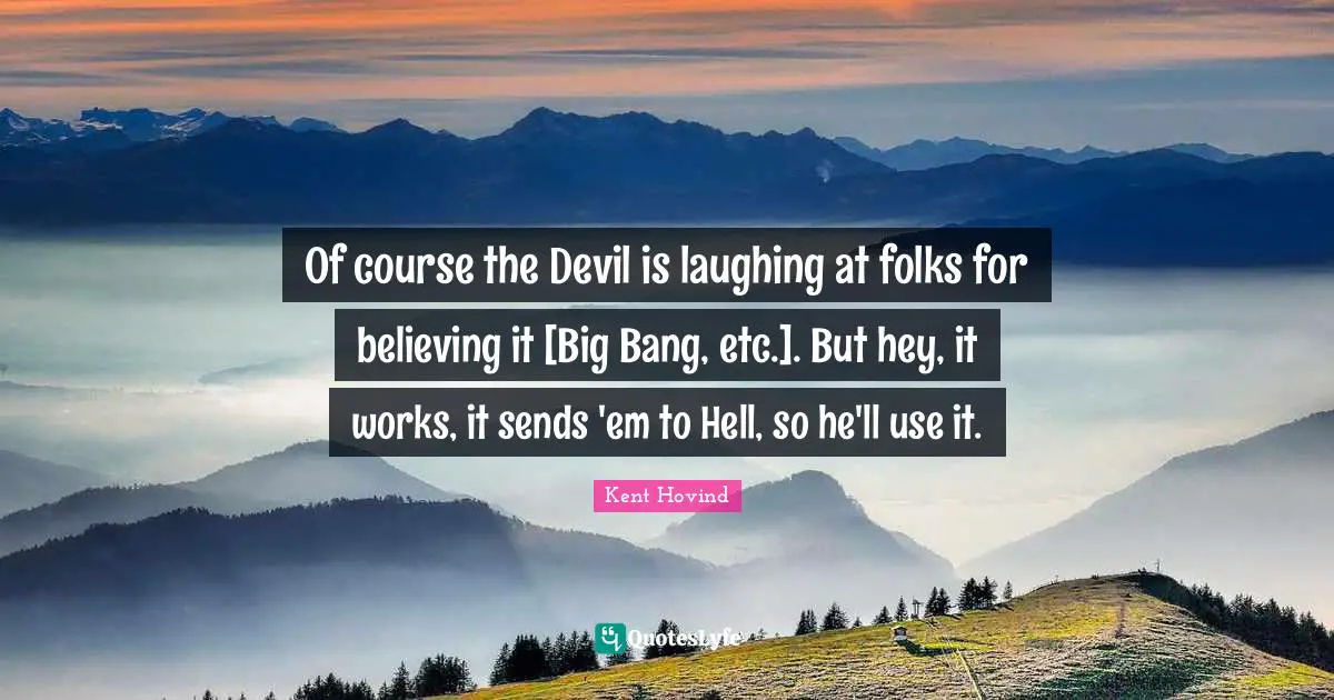 Of course the Devil is laughing at folks for believing it [Big Bang, etc.]. But hey, it works, it sends 'em to Hell, so he'll use it.