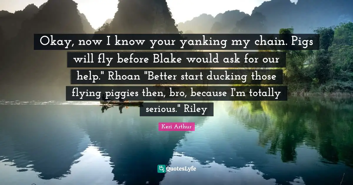 Okay, now I know your yanking my chain. Pigs will fly before Blake would ask for our help." Rhoan "Better start ducking those flying piggies then, bro, because I'm totally serious." Riley