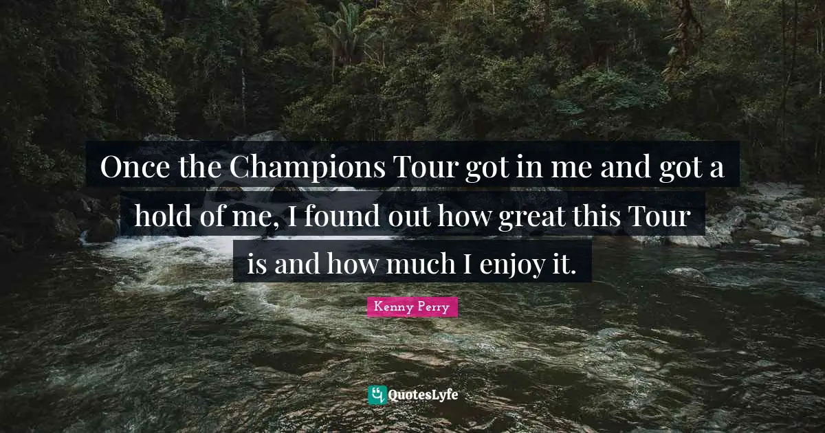 Once the Champions Tour got in me and got a hold of me, I found out how great this Tour is and how much I enjoy it.