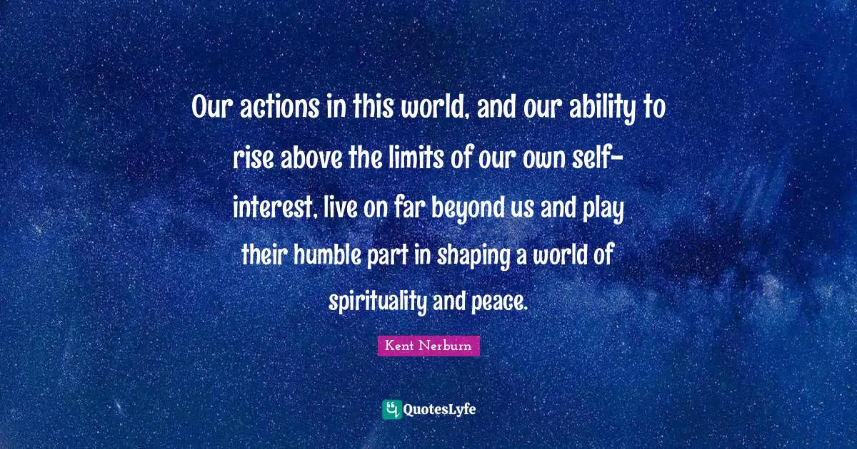 Our actions in this world, and our ability to rise above the limits of our own self-interest, live on far beyond us and play their humble part in shaping a world of spirituality and peace.