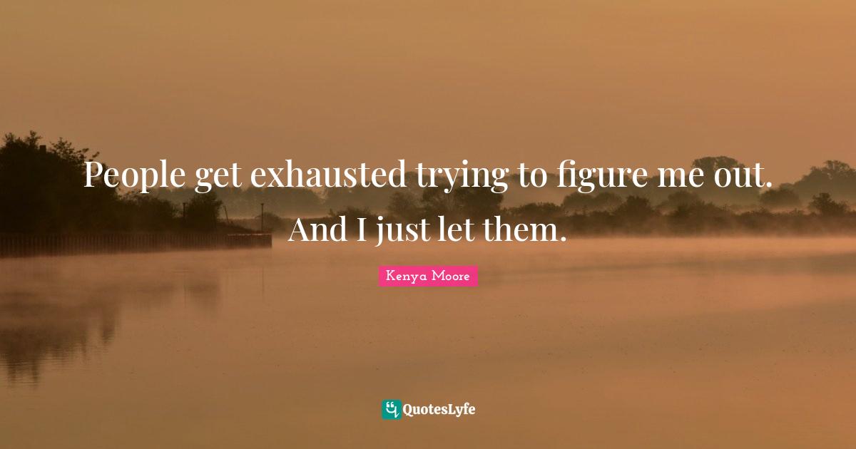 People get exhausted trying to figure me out. And I just let them
