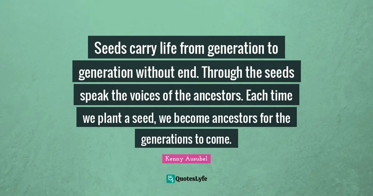 Seeds carry life from generation to generation without end. Through the seeds speak the voices of the ancestors. Each time we plant a seed, we become ancestors for the generations to come.