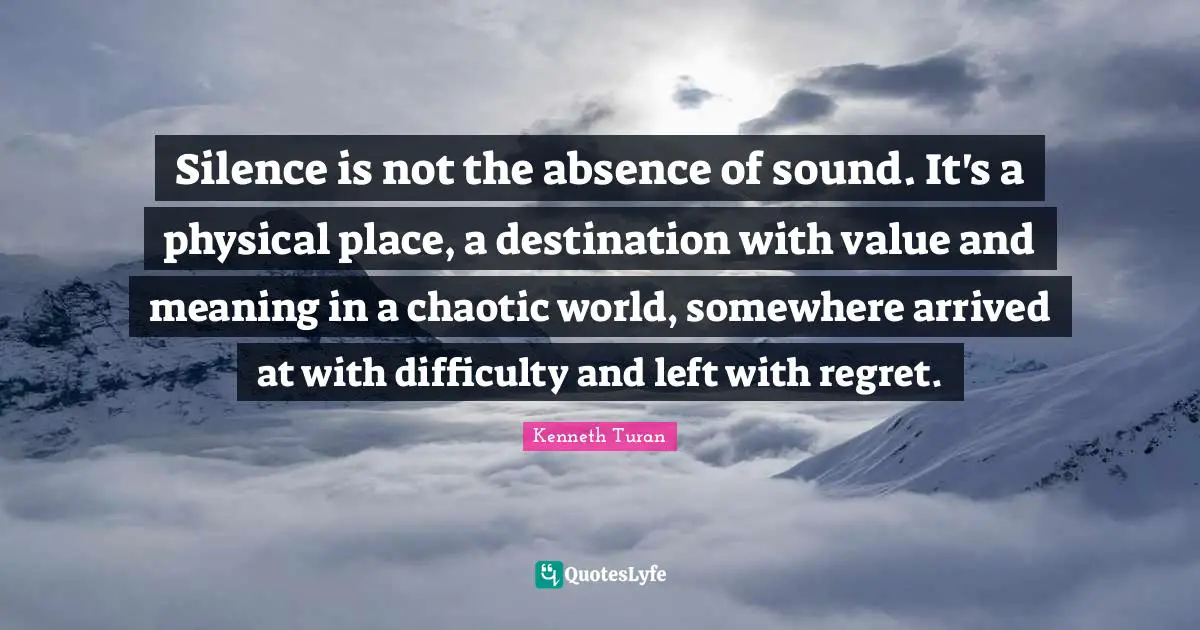 Silence is not the absence of sound. It's a physical place, a destination with value and meaning in a chaotic world, somewhere arrived at with difficulty and left with regret.