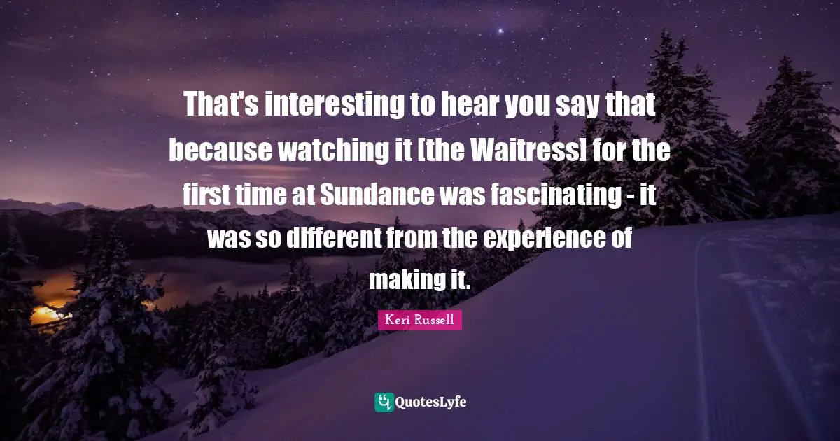 Keri Russell Quotes: "That's interesting to hear you say that because watching it [the Waitress] for the first time at Sundance was fascinating - it was so different from the experience of making it."