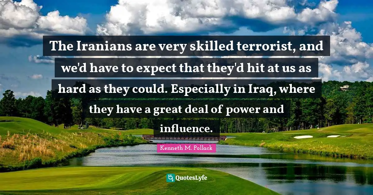 The Iranians are very skilled terrorist, and we'd have to expect that they'd hit at us as hard as they could. Especially in Iraq, where they have a great deal of power and influence.