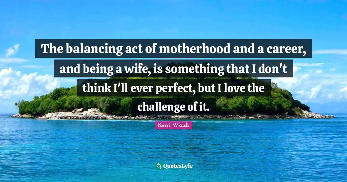 The balancing act of motherhood and a career, and being a wife, is something that I don't think I'll ever perfect, but I love the challenge of it.