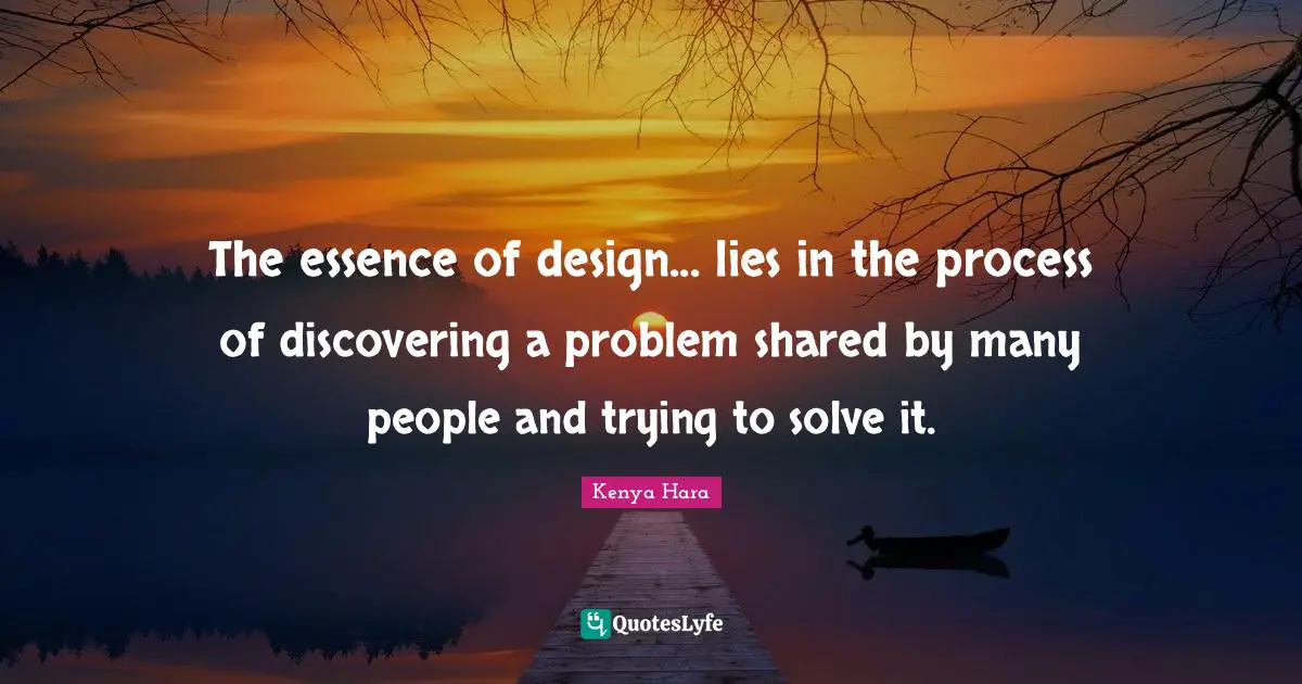 The essence of design... lies in the process of discovering a problem shared by many people and trying to solve it.