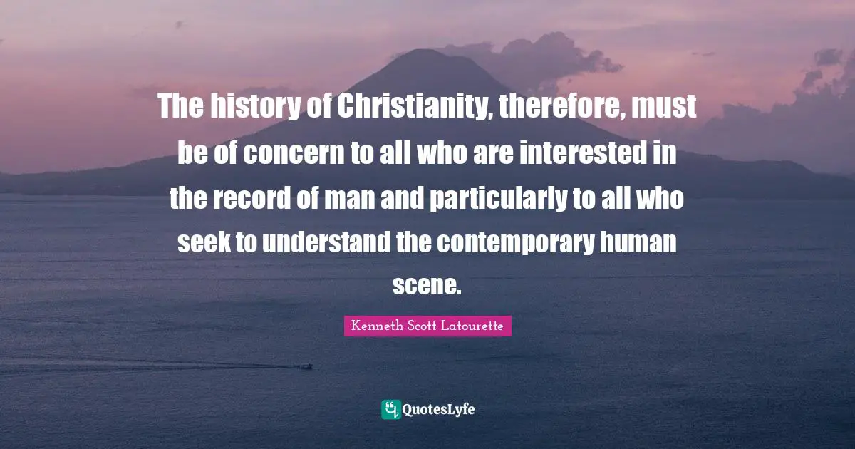 Kenneth Scott Latourette Quotes: "The history of Christianity, therefore, must be of concern to all who are interested in the record of man and particularly to all who seek to understand the contemporary human scene."