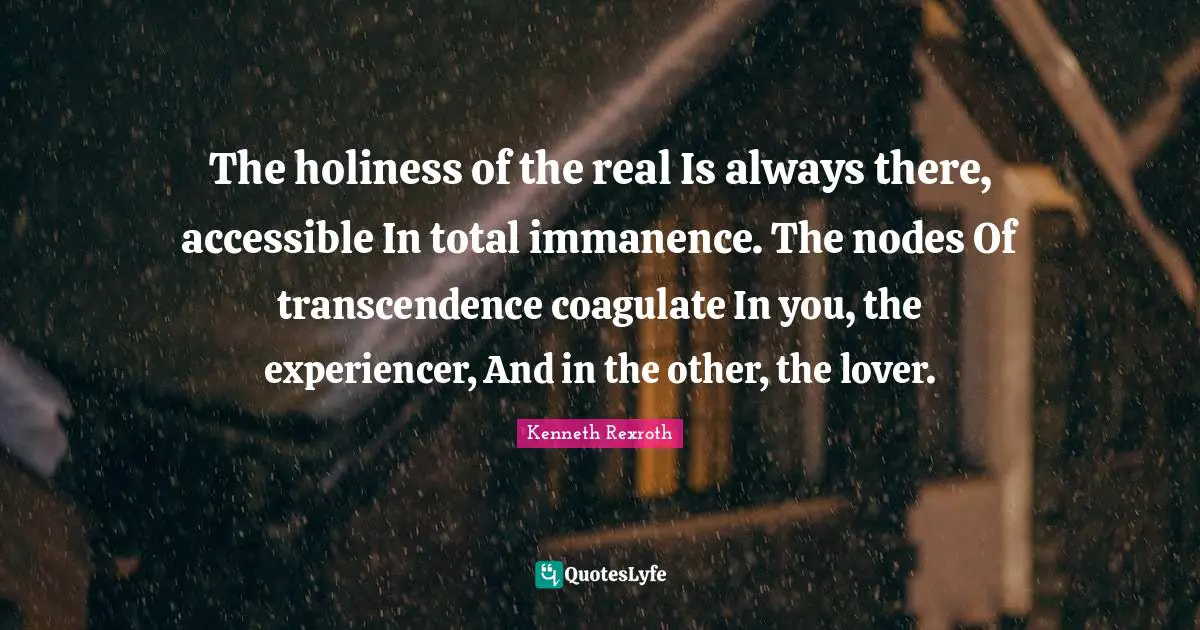 The holiness of the real Is always there, accessible In total immanence. The nodes Of transcendence coagulate In you, the experiencer, And in the other, the lover.