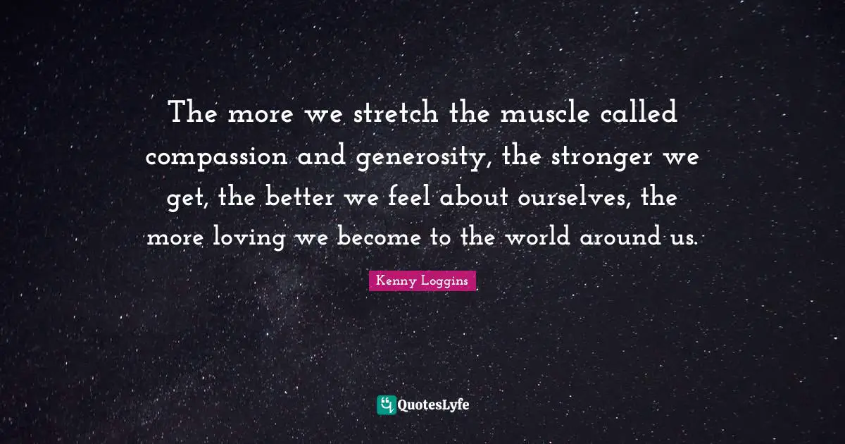 Kenny Loggins Quotes: "The more we stretch the muscle called compassion and generosity, the stronger we get, the better we feel about ourselves, the more loving we become to the world around us."