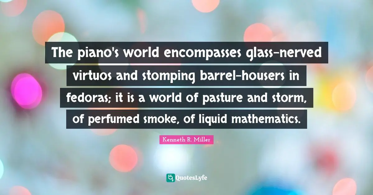 Piano Quotes: "The piano's world encompasses glass-nerved virtuos and stomping barrel-housers in fedoras; it is a world of pasture and storm, of perfumed smoke, of liquid mathematics."
