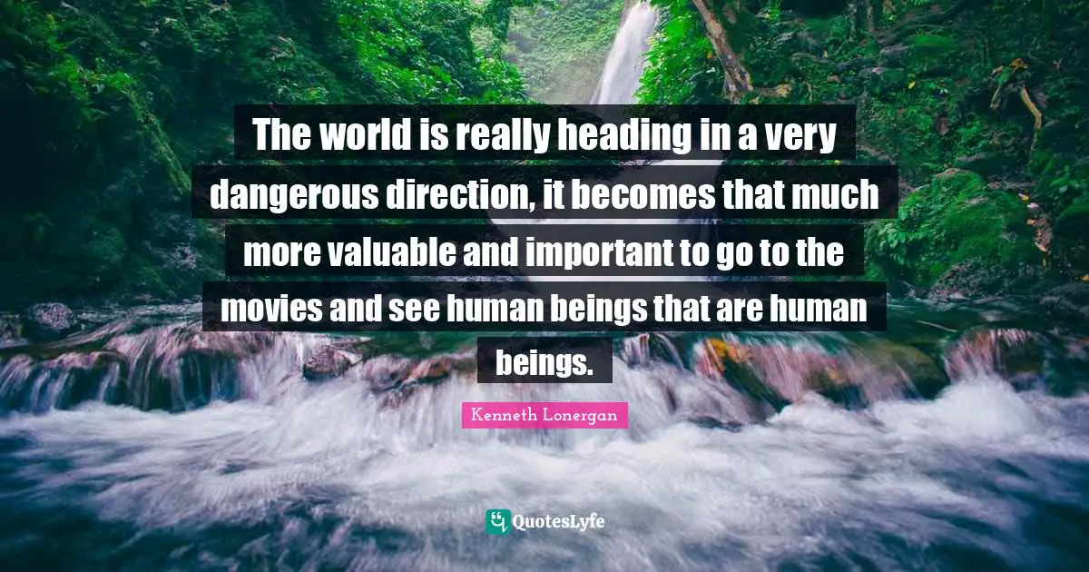 Kenneth Lonergan Quotes: "The world is really heading in a very dangerous direction, it becomes that much more valuable and important to go to the movies and see human beings that are human beings."