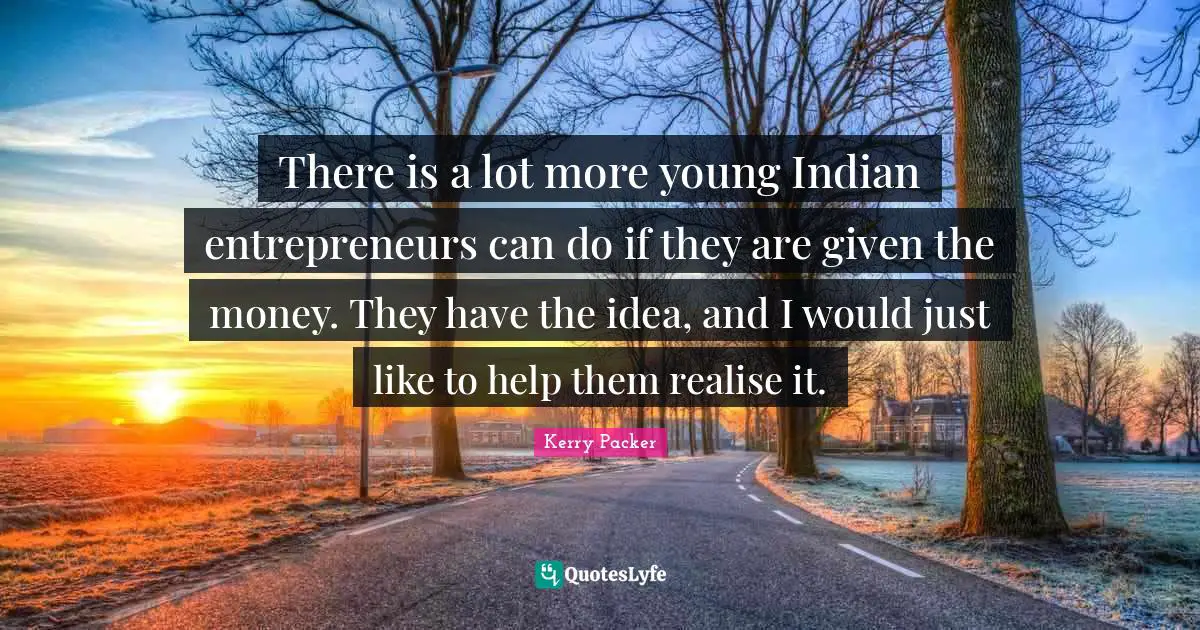 There is a lot more young Indian entrepreneurs can do if they are given the money. They have the idea, and I would just like to help them realise it.