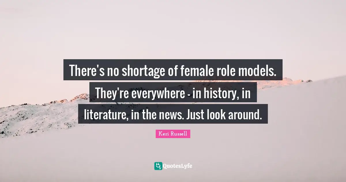 Keri Russell Quotes: "There's no shortage of female role models. They're everywhere - in history, in literature, in the news. Just look around."