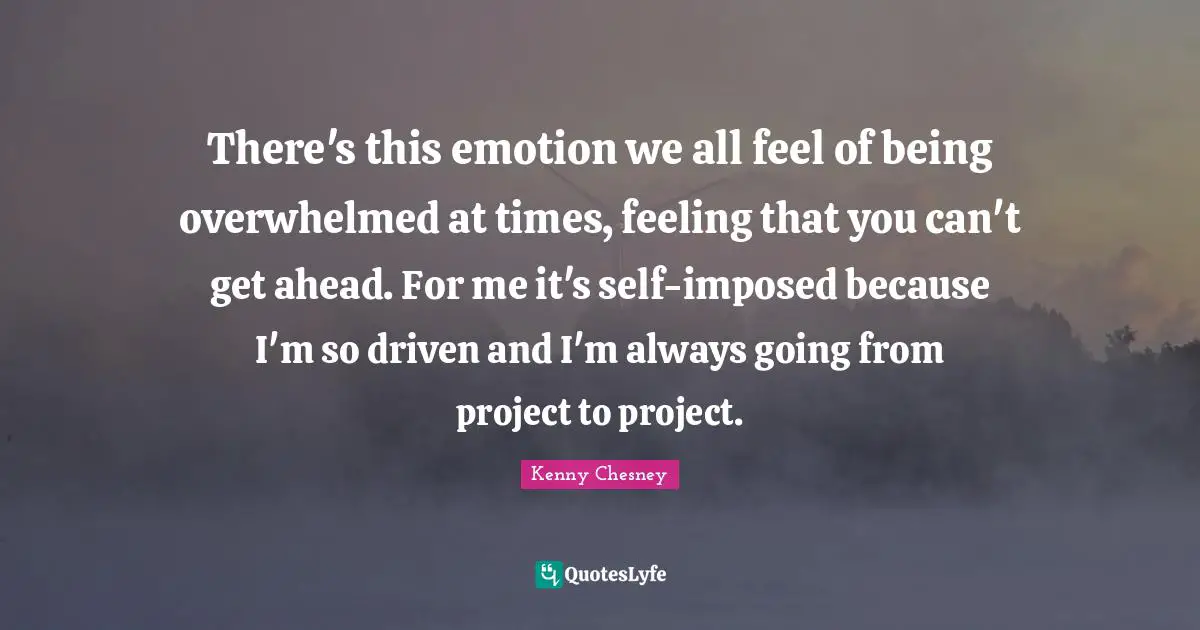 There's this emotion we all feel of being overwhelmed at times, feeling that you can't get ahead. For me it's self-imposed because I'm so driven and I'm always going from project to project.