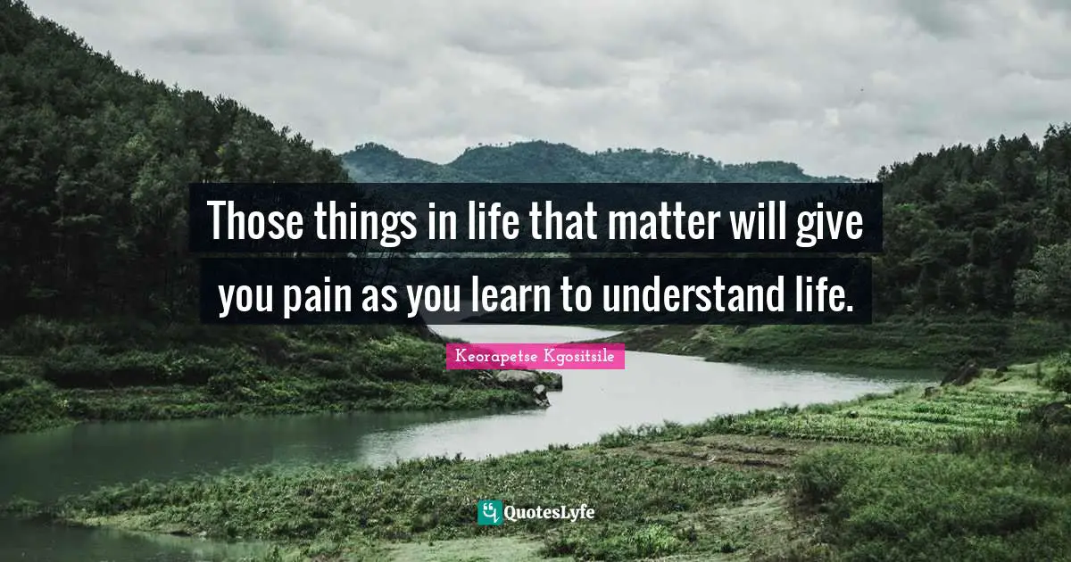 Those things in life that matter will give you pain as you learn to understand life.