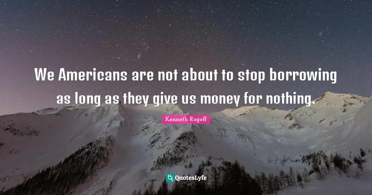 We Americans are not about to stop borrowing as long as they give us money for nothing.