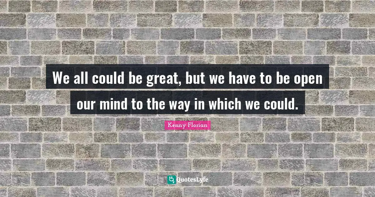We all could be great, but we have to be open our mind to the way in which we could.
