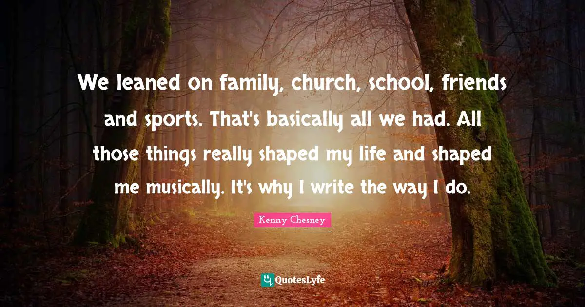 We leaned on family, church, school, friends and sports. That's basically all we had. All those things really shaped my life and shaped me musically. It's why I write the way I do.