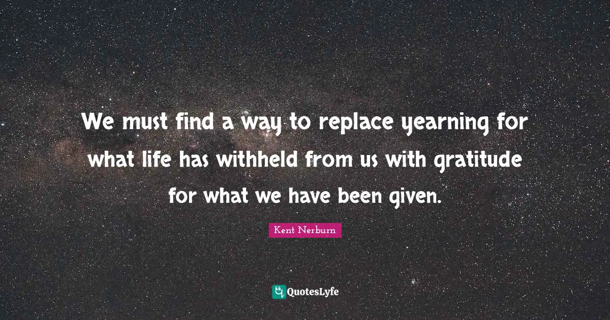 We must find a way to replace yearning for what life has withheld from us with gratitude for what we have been given.