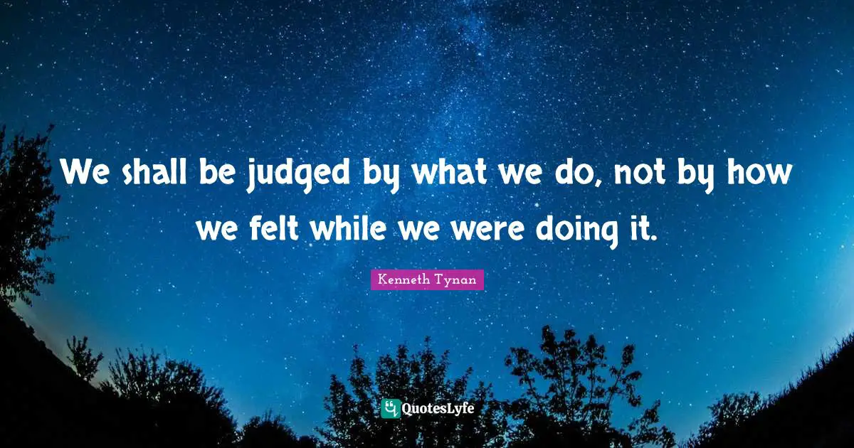 We shall be judged by what we do, not by how we felt while we were doing it.