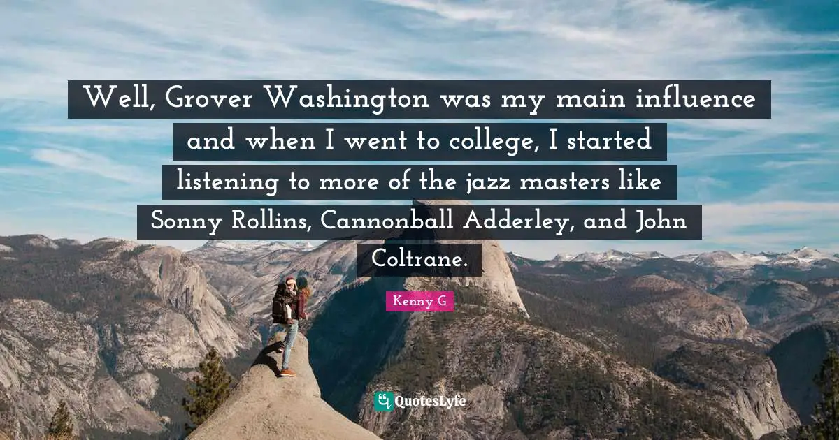 Kenny G Quotes: "Well, Grover Washington was my main influence and when I went to college, I started listening to more of the jazz masters like Sonny Rollins, Cannonball Adderley, and John Coltrane."