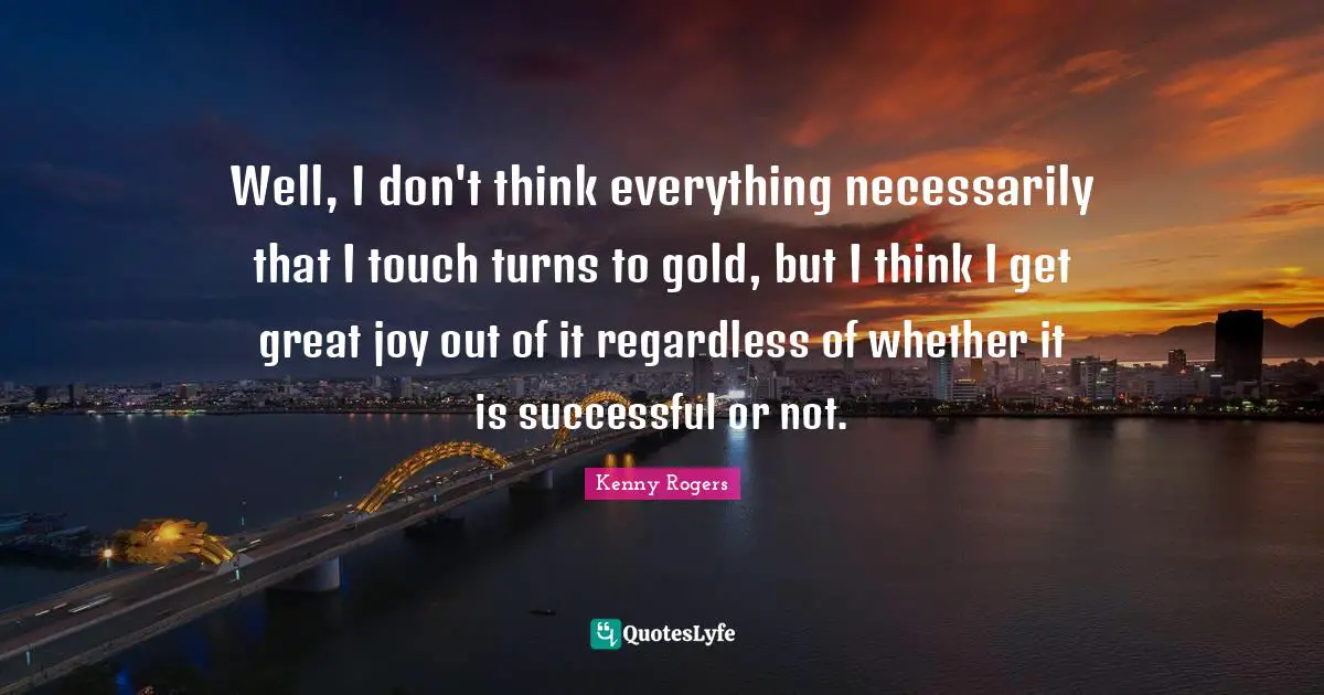 Well, I don't think everything necessarily that I touch turns to gold, but I think I get great joy out of it regardless of whether it is successful or not.