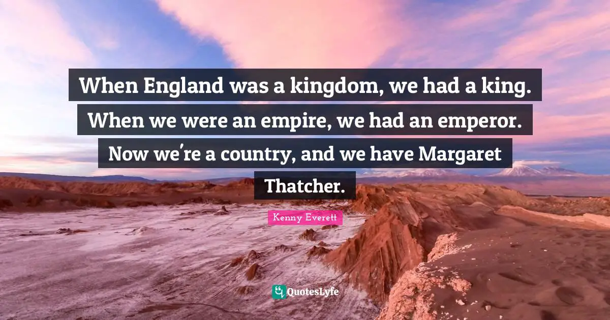 When England was a kingdom, we had a king. When we were an empire, we had an emperor. Now we're a country, and we have Margaret Thatcher.