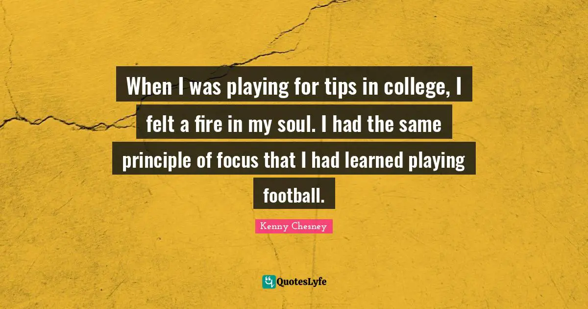 When I was playing for tips in college, I felt a fire in my soul. I had the same principle of focus that I had learned playing football.