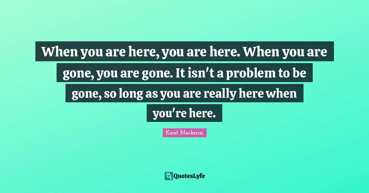 When you are here, you are here. When you are gone, you are gone. It isn't a problem to be gone, so long as you are really here when you're here.