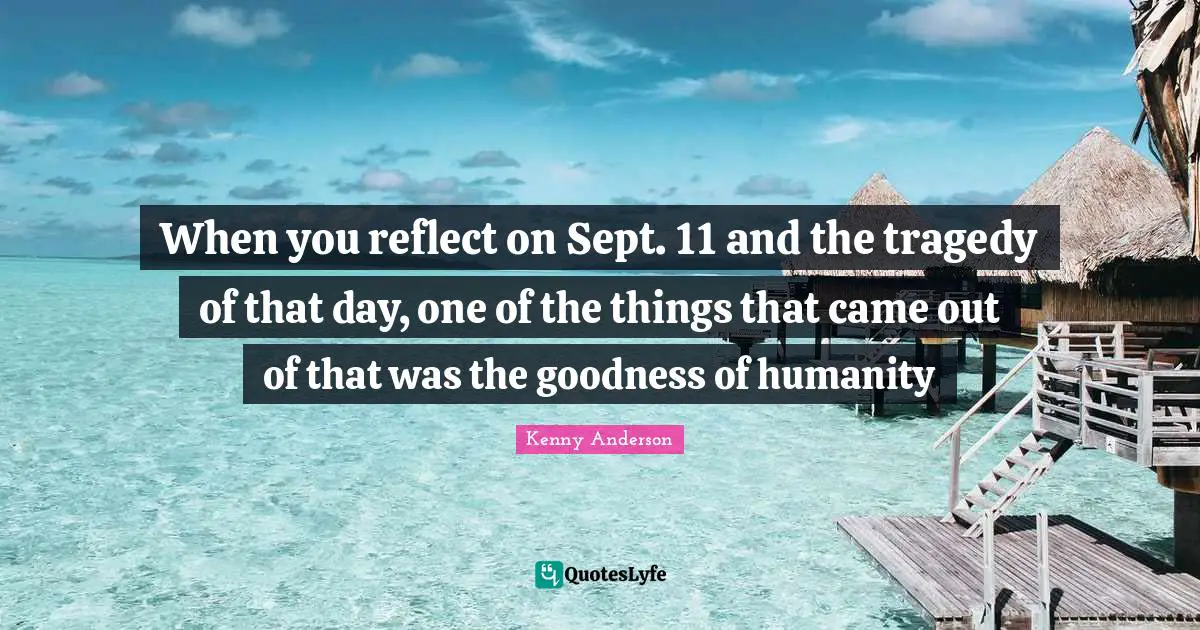When you reflect on Sept. 11 and the tragedy of that day, one of the things that came out of that was the goodness of humanity