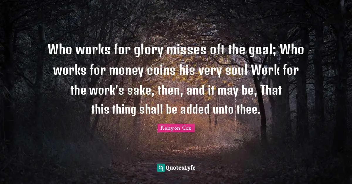 Who works for glory misses oft the goal; Who works for money coins his very soul Work for the work's sake, then, and it may be, That this thing shall be added unto thee.