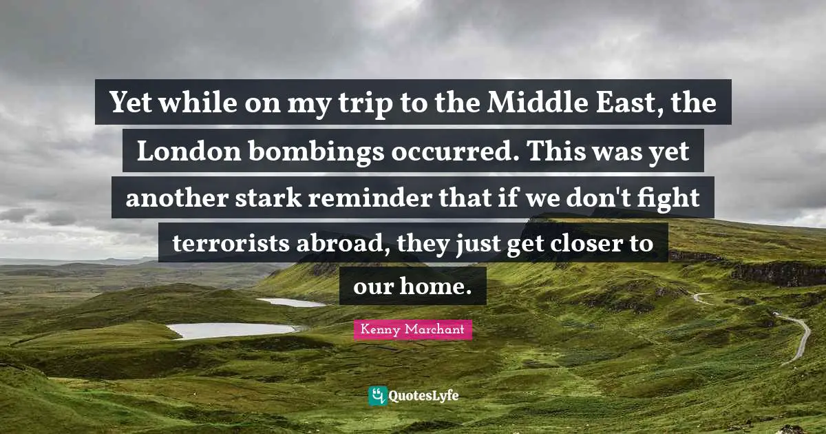 Kenny Marchant Quotes: "Yet while on my trip to the Middle East, the London bombings occurred. This was yet another stark reminder that if we don't fight terrorists abroad, they just get closer to our home."