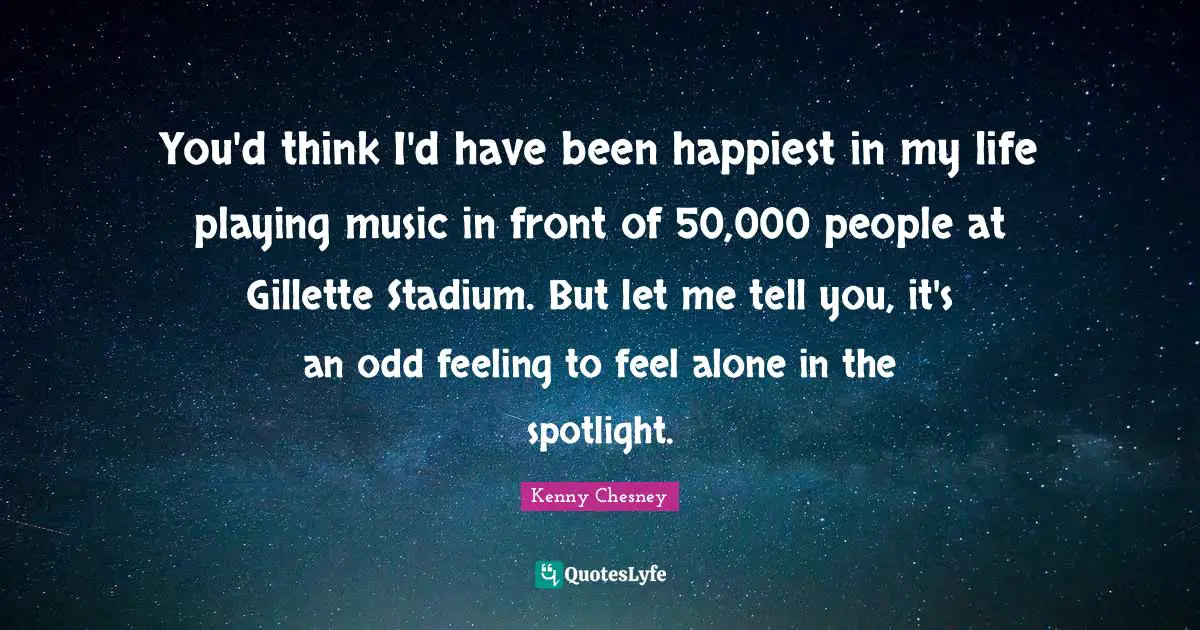 Kenny Chesney Quotes: "You'd think I'd have been happiest in my life playing music in front of 50,000 people at Gillette Stadium. But let me tell you, it's an odd feeling to feel alone in the spotlight."