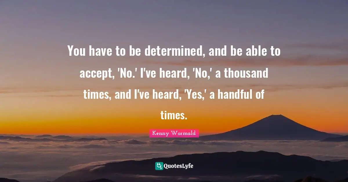 You have to be determined, and be able to accept, 'No.' I've heard, 'No,' a thousand times, and I've heard, 'Yes,' a handful of times.