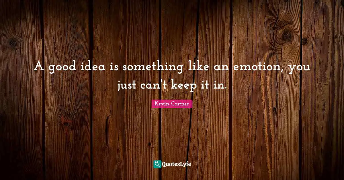 A good idea is something like an emotion, you just can't keep it in.