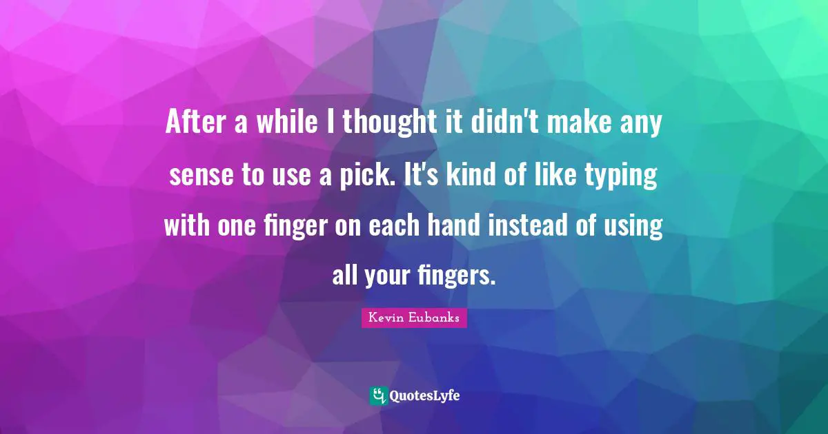 After a while I thought it didn't make any sense to use a pick. It's kind of like typing with one finger on each hand instead of using all your fingers.