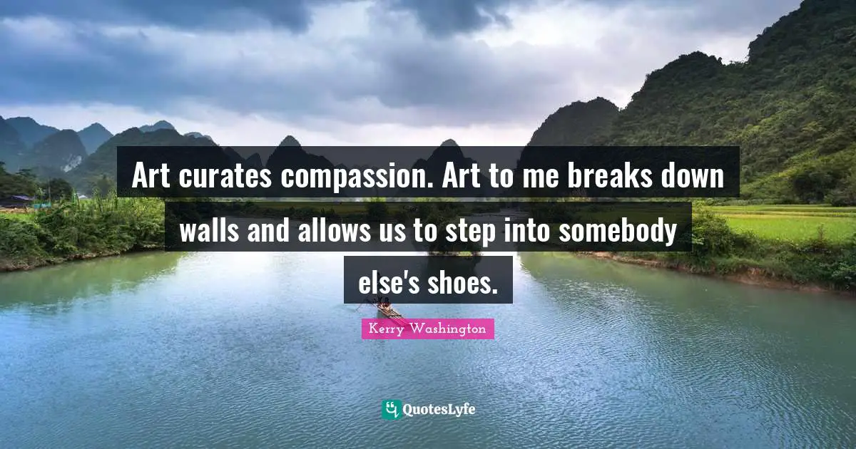 Art curates compassion. Art to me breaks down walls and allows us to step into somebody else's shoes.